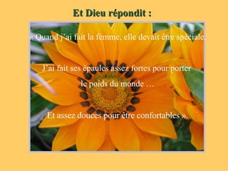 Et Dieu répondit : « Quand j’ai fait la femme, elle devait être spéciale. J’ai fait ses épaules assez fortes pour porter  le poids du monde … Et assez douces pour être confortables ». 