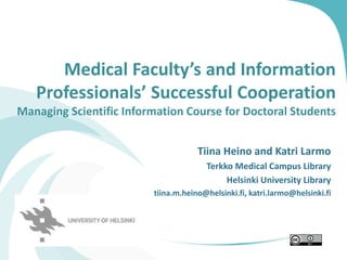 Medical Faculty’s and Information
Professionals’ Successful Cooperation
Managing Scientific Information Course for Doctoral Students
Tiina Heino and Katri Larmo
Terkko Medical Campus Library
Helsinki University Library
tiina.m.heino@helsinki.fi, katri.larmo@helsinki.fi
 