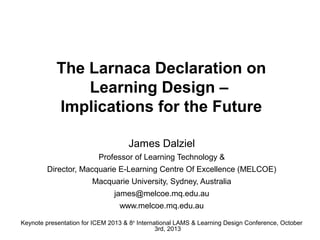 The Larnaca Declaration on
Learning Design –
Implications for the Future
James Dalziel
Professor of Learning Technology &
Director, Macquarie E-Learning Centre Of Excellence (MELCOE)
Macquarie University, Sydney, Australia
james@melcoe.mq.edu.au
www.melcoe.mq.edu.au
Keynote presentation for ICEM 2013 & 8 th International LAMS & Learning Design Conference, October
3rd, 2013

 