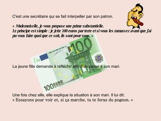 C'est une secrétaire qui se fait interpeller par son patron. «   Mademoiselle, je vous propose une prime substantielle. Le principe est simple : je jette 100 euros par terre et si vous les ramassez avant que j'ai pu vous faire quoi que ce soit, ils sont pour vous.   » La jeune fille demande à réfléchir afin d'en parler à son mari. Une fois chez elle, elle explique la situation à son mari. Il lui dit: «  Essayons pour voir et, si ça marche, tu te feras du pognon.  » 
