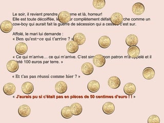 Le soir, il revient prendre sa femme et là, horreur! Elle est toute décoiffée, le tailleur complètement défait et marche comme un cow-boy qui aurait fait la guerre de sécession qui a cessée c’est sur. Affolé, le mari lui demande : «  Ben qu'est-ce qui t'arrive ?  » « Ce qui m’arrive… ce qui m’arrive. C’est simple, mon patron m'a appelé et il a jeté 100 euros par terre. » «  Et t'as pas réussi comme hier ?  » «  J'aurais pu si c'était pas en pièces de 50 centimes d’euro ! !   » 