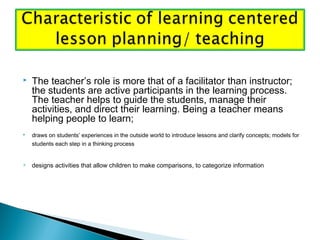  The teacher’s role is more that of a facilitator than instructor;
the students are active participants in the learning process.
The teacher helps to guide the students, manage their
activities, and direct their learning. Being a teacher means
helping people to learn;
 draws on students’ experiences in the outside world to introduce lessons and clarify concepts; models for
students each step in a thinking process 
 designs activities that allow children to make comparisons, to categorize information
 