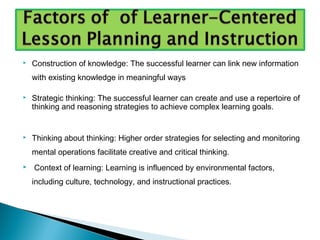  Construction of knowledge: The successful learner can link new information
with existing knowledge in meaningful ways
 Strategic thinking: The successful learner can create and use a repertoire of
thinking and reasoning strategies to achieve complex learning goals.
 Thinking about thinking: Higher order strategies for selecting and monitoring
mental operations facilitate creative and critical thinking.
 Context of learning: Learning is influenced by environmental factors,
including culture, technology, and instructional practices.
 