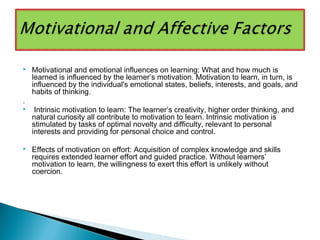  Motivational and emotional influences on learning: What and how much is
learned is influenced by the learner’s motivation. Motivation to learn, in turn, is
influenced by the individual's emotional states, beliefs, interests, and goals, and
habits of thinking.
.
 Intrinsic motivation to learn: The learner’s creativity, higher order thinking, and
natural curiosity all contribute to motivation to learn. Intrinsic motivation is
stimulated by tasks of optimal novelty and difficulty, relevant to personal
interests and providing for personal choice and control.
 Effects of motivation on effort: Acquisition of complex knowledge and skills
requires extended learner effort and guided practice. Without learners’
motivation to learn, the willingness to exert this effort is unlikely without
coercion.
 