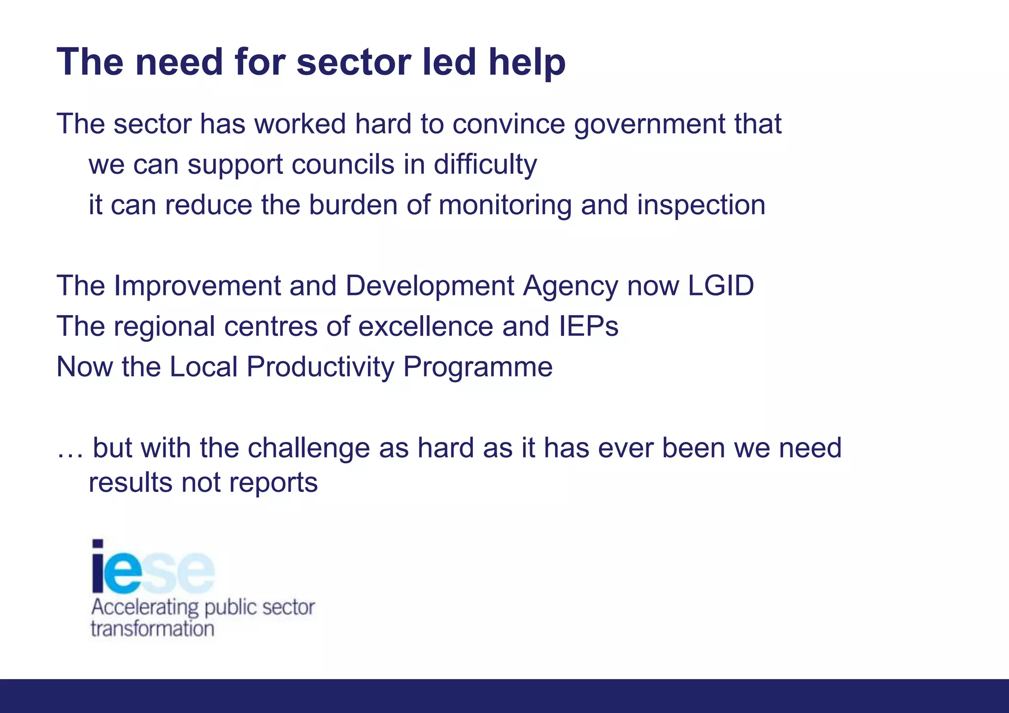 The need for sector led helpThe sector has worked hard to convince government that	we can support councils in difficulty	it can reduce the burden of monitoring and inspectionThe Improvement and Development Agency now LGIDThe regional centres of excellence and IEPsNow the Local Productivity Programme… but with the challenge as hard as it has ever been we need results not reports