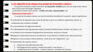 3- les objectifs et les étapes d’un projet de rénovation urbaine :
Le projet de rénovation urbaine intervient sur de grandes échelles; pour cela une large étude urbaine
doit se faire avant d’envisager l’opération .
La rénovation urbaine peut toucher : le bâtis ; les voies , espaces publics…etc.
Comment intervenir ?
Le projet de rénovation urbaine qui vise à transformer durablement le quartier passe en général par :
 La démolition de logements pour cause de vétusté ou pour une meilleure organisation urbaine et
amélioration des conditions d’habitat
 La reconstitution des logements démolis
 Le développement des équipements publics ( échelle du PDAU):livraison d’écoles, de crèches...etc.
 La création ou la rénovation d’équipements commerciaux, sociaux et culturels
Respecter le patrimoine culturel et architectural: ne pas démolir un édifice d’une valeur patrimoine
Respecter la structuration urbaine existante : tracés de la ville ,l’alignement …etc.
 l’amélioration des espaces urbains :
 création de voies délimitant des îlots
 l’aménagement des espaces ( création des jardins ; aires de jeux ...)
 réorganisation de la circulation , créations piétonne , des lignes de transport
 