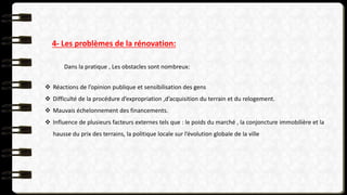 4- Les problèmes de la rénovation:
Dans la pratique , Les obstacles sont nombreux:
 Réactions de l’opinion publique et sensibilisation des gens
 Difficulté de la procédure d’expropriation ,d’acquisition du terrain et du relogement.
 Mauvais échelonnement des financements.
 Influence de plusieurs facteurs externes tels que : le poids du marché , la conjoncture immobilière et la
hausse du prix des terrains, la politique locale sur l’évolution globale de la ville
 