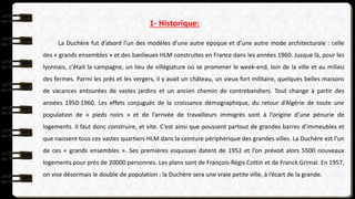 1- Historique:
La Duchère fut d’abord l’un des modèles d’une autre époque et d’une autre mode architecturale : celle
des « grands ensembles » et des banlieues HLM construites en France dans les années 1960. Jusque là, pour les
lyonnais, c’était la campagne, un lieu de villégiature où se promener le week-end, loin de la ville et au milieu
des fermes. Parmi les prés et les vergers, il y avait un château, un vieux fort militaire, quelques belles maisons
de vacances entourées de vastes jardins et un ancien chemin de contrebandiers. Tout change à partir des
années 1950-1960. Les effets conjugués de la croissance démographique, du retour d’Algérie de toute une
population de « pieds noirs » et de l’arrivée de travailleurs immigrés sont à l’origine d’une pénurie de
logements. Il faut donc construire, et vite. C’est ainsi que poussent partout de grandes barres d’immeubles et
que naissent tous ces vastes quartiers HLM dans la ceinture périphérique des grandes villes. La Duchère est l’un
de ces « grands ensembles ». Ses premières esquisses datent de 1952 et l’on prévoit alors 5500 nouveaux
logements pour près de 20000 personnes. Les plans sont de François-Régis Cottin et de Franck Grimal. En 1957,
on vise désormais le double de population : la Duchère sera une vraie petite ville, à l’écart de la grande.
 