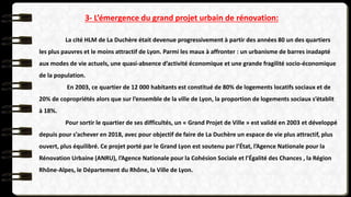 3- L’émergence du grand projet urbain de rénovation:
La cité HLM de La Duchère était devenue progressivement à partir des années 80 un des quartiers
les plus pauvres et le moins attractif de Lyon. Parmi les maux à affronter : un urbanisme de barres inadapté
aux modes de vie actuels, une quasi-absence d’activité économique et une grande fragilité socio-économique
de la population.
En 2003, ce quartier de 12 000 habitants est constitué de 80% de logements locatifs sociaux et de
20% de copropriétés alors que sur l’ensemble de la ville de Lyon, la proportion de logements sociaux s’établit
à 18%.
Pour sortir le quartier de ses difficultés, un « Grand Projet de Ville » est validé en 2003 et développé
depuis pour s’achever en 2018, avec pour objectif de faire de La Duchère un espace de vie plus attractif, plus
ouvert, plus équilibré. Ce projet porté par le Grand Lyon est soutenu par l’État, l’Agence Nationale pour la
Rénovation Urbaine (ANRU), l’Agence Nationale pour la Cohésion Sociale et l’Égalité des Chances , la Région
Rhône-Alpes, le Département du Rhône, la Ville de Lyon.
 