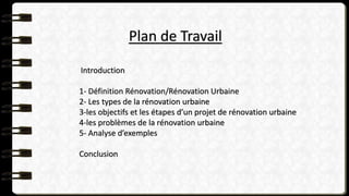 Plan de Travail
Introduction
1- Définition Rénovation/Rénovation Urbaine
2- Les types de la rénovation urbaine
3-les objectifs et les étapes d’un projet de rénovation urbaine
4-les problèmes de la rénovation urbaine
5- Analyse d’exemples
Conclusion
 