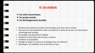 4- Les enjeux:
 Un volet économique.
 Un projet sociale.
 Un développement durable
 Renforcer les cohésions sociales et territoriales pour faire vivre la mixité.
 Poursuivre le renouvellement urbain et améliorer le cadre de vie dans une dynamique
d’aménagement durable.
 Encourager une diversité de l’habitat.
 Améliorer et diversifier des fonctions urbaines.
 Améliorer la tranquillité.
 Partager le projet et construire le dialogue avec les habitants.
 Développer les mobilités entre la Duchère et Lyon.
 