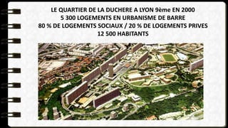LE QUARTIER DE LA DUCHERE A LYON 9ème EN 2000
5 300 LOGEMENTS EN URBANISME DE BARRE
80 % DE LOGEMENTS SOCIAUX / 20 % DE LOGEMENTS PRIVES
12 500 HABITANTS
 