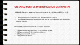 UN ENJEU FORT DE DIVERSIFICATION DE L’HABITAT
Objectif : Ramener la part du logement social de 80 à 55% entre 2003 et 2016.
 1 700 logements sociaux démolis, dont 860 déjà démolis à ce jour.
 1 700 logements diversifiés reconstruits, dont plus de 1000 logements déjà livrés ou en
cours de chantier.
Plus de 1000 logements reconstruits à l’horizon 2009/2010
 410 logements en accession (dont 45 en accession sociale).
 200 logements locatifs libres ou intermédiaires.
 280 logements locatifs sociaux.
 143 logements étudiants.
 
