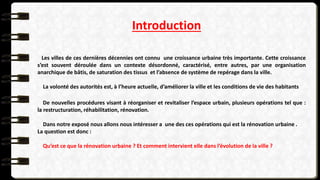 Introduction
Les villes de ces dernières décennies ont connu une croissance urbaine très importante. Cette croissance
s’est souvent déroulée dans un contexte désordonné, caractérisé, entre autres, par une organisation
anarchique de bâtis, de saturation des tissus et l’absence de système de repérage dans la ville.
La volonté des autorités est, à l’heure actuelle, d’améliorer la ville et les conditions de vie des habitants
De nouvelles procédures visant à réorganiser et revitaliser l’espace urbain, plusieurs opérations tel que :
la restructuration, réhabilitation, rénovation.
Dans notre exposé nous allons nous intéresser a une des ces opérations qui est la rénovation urbaine .
La question est donc :
Qu’est ce que la rénovation urbaine ? Et comment intervient elle dans l’évolution de la ville ?
 