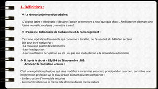  D ’après le décret n 83/684 du 26 novembre 1983:
Article02: la rénovation urbaine :
C’est une opération physique qui sans modifier le caractère( vocation) principal d’un quartier ; constitue une
intervention profonde sur le tissu urbain existant pouvant comporter :
- La destruction d’immeuble vétustes
- La reconstruction sur le même site d‘immeuble de même nature
1- Définitions :
 La rénovation/rénovation urbaine:
D’origine latine « Rénovatio » désigne l’action de remettre a neuf quelque chose . Améliorer en donnant une
forme nouvelle, moderne , remettre a neuf
 D’après le dictionnaire de l’urbanisme et de l’aménagement :
C’est une opération d’ensemble qui concerne la totalité , ou l’essentiel, du bâti d’un secteur.
Elle peut être motivé Par :
- La mauvaise qualité des bâtiments
- Leur inadaptation
- Leur insuffisante occupation au sol , ou par leur inadaptation a la circulation automobile
 