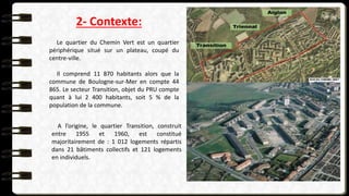 2- Contexte:
Le quartier du Chemin Vert est un quartier
périphérique situé sur un plateau, coupé du
centre-ville.
Il comprend 11 870 habitants alors que la
commune de Boulogne-sur-Mer en compte 44
865. Le secteur Transition, objet du PRU compte
quant à lui 2 400 habitants, soit 5 % de la
population de la commune.
A l’origine, le quartier Transition, construit
entre 1955 et 1960, est constitué
majoritairement de : 1 012 logements répartis
dans 21 bâtiments collectifs et 121 logements
en individuels.
 
