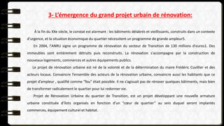 3- L’émergence du grand projet urbain de rénovation:
À la fin du XXe siècle, le constat est alarmant : les bâtiments délabrés et vieillissants, construits dans un contexte
d'urgence, et la situation économique du quartier nécessitent un programme de grande ampleur5.
En 2004, l'ANRU signe un programme de rénovation du secteur de Transition de 130 millions d'euros1. Des
immeubles sont entièrement détruits puis reconstruits. La rénovation s'accompagne par la construction de
nouveaux logements, commerces et autres équipements publics.
Le projet de rénovation urbaine est né de la volonté et de la détermination du maire Frédéric Cuvillier et des
acteurs locaux. Convaincre l’ensemble des acteurs de la rénovation urbaine, convaincre aussi les habitants que ce
projet d’ampleur , qualifié comme "fou" était possible. Il ne s’agissait pas de rénover quelques bâtiments, mais bien
de transformer radicalement le quartier pour lui redonner vie.
Projet de Rénovation Urbaine du quartier de Transition, est un projet développant une nouvelle armature
urbaine constituée d’îlots organisés en fonction d’un “cœur de quartier” au sein duquel seront implantés
commerces, équipement culturel et habitat.
 