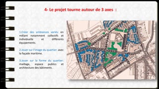 4- Le projet tourne autour de 3 axes :
1.Créer des ambiances variés: en
mêlant notamment collectifs et
individuelle et différents
équipements.
2.Jouer sur l’image du quartier: avec
la façade maritime.
3.Jouer sur la forme du quartier:
maillage, espace publics et
architecture des bâtiments .
 