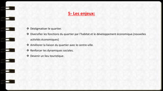 5- Les enjeux:
 Déstigmatiser le quartier.
 Diversifier les fonctions du quartier par l’habitat et le développement économique.(nouvelles
activités économiques)
 Améliorer la liaison du quartier avec le centre-ville.
 Renforcer les dynamiques sociales.
 Devenir un lieu touristique.
 