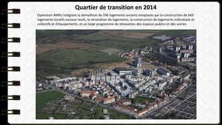 Opération ANRU intégrant la démolition de 596 logements anciens remplacés par la construction de 643
logements locatifs sociaux neufs, la rénovation de logements, la construction de logements individuels et
collectifs et d’équipements, et un large programme de rénovation des espaces publics et des voiries
Quartier de transition en 2014
 