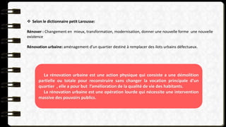  Selon le dictionnaire petit Larousse:
Rénover : Changement en mieux, transformation, modernisation, donner une nouvelle forme une nouvelle
existence
Rénovation urbaine: aménagement d’un quartier destiné à remplacer des ilots urbains défectueux.
La rénovation urbaine est une action physique qui consiste a une démolition
partielle ou totale pour reconstruire sans changer la vocation principale d’un
quartier , elle a pour but l’amélioration de la qualité de vie des habitants.
La rénovation urbaine est une opération lourde qui nécessite une intervention
massive des pouvoirs publics.
 