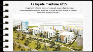 La façade maritime 2015:
60 logements collectifs, 1 tour de bureaux, 1 restaurant panoramique.
Contemporaine et ouverte sur le paysage, la Façade Maritime dessine un nouveau
visage pour Boulogne-sur-Mer.
 