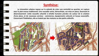 Synthèse:
La rénovation urbaine repose sur la volonté de créer une centralité au quartier, en rupture
avec le plan-masse traditionnel. Une nouvelle voirie, hiérarchisée, est mise en place, favorisant le
désenclavement .Cette nouvelle urbanité à échelle humaine prendra vie autour de la création
d’une place, et de nouveaux services : commerces, équipements culturels et locaux associatifs.
Concernant l’habitation, elle se traduit par des maisons ou des petits collectifs.
 