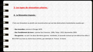 2- Les types de rénovation urbaine :
A- La Rénovation Imposée :
C’est une rénovation ou plutôt une reconstruction qui suit des destructions involontaires causées par :
- Des Incendies: comme à Chicago 1870.
- Des Tremblement de terre : comme San Francisco 1906, Tokyo 1923, Boumerdes 2003.
- Des guerres : ce sont les deux dernières guerres mondiales, la seconde surtout qui ont détruit les villes à
80 et 90 % ou tout au moins leurs centres, par exemple en France : le havre
 