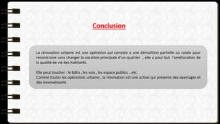 Conclusion
La rénovation urbaine est une opération qui consiste a une démolition partielle ou totale pour
reconstruire sans changer la vocation principale d’un quartier , elle a pour but l’amélioration de
la qualité de vie des habitants.
Elle peut toucher : le bâtis , les vois , les espace publics …etc.
Comme toutes les opérations urbaine , la rénovation est une action qui présente des avantages et
des inconvénients
 