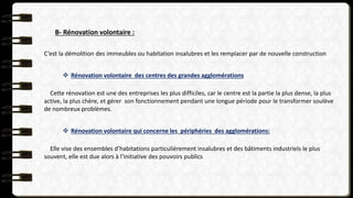 B- Rénovation volontaire :
C’est la démolition des immeubles ou habitation insalubres et les remplacer par de nouvelle construction
 Rénovation volontaire des centres des grandes agglomérations
Cette rénovation est une des entreprises les plus difficiles, car le centre est la partie la plus dense, la plus
active, la plus chère, et gérer son fonctionnement pendant une longue période pour le transformer soulève
de nombreux problèmes.
 Rénovation volontaire qui concerne les périphéries des agglomérations:
Elle vise des ensembles d’habitations particulièrement insalubres et des bâtiments industriels le plus
souvent, elle est due alors à l’initiative des pouvoirs publics
 