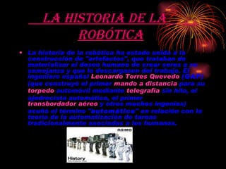 La historia de la  robótica   La historia de la robótica ha estado unida a la construcción de "artefactos", que trataban de materializar el deseo humano de crear seres a su semejanza y que lo descargasen del trabajo. El ingeniero español  Leonardo Torres Quevedo   (GAP)  (que construyó el primer  mando a distancia  para su  torpedo  automóvil mediante  telegrafía  sin hilo, el ajedrecista automático, el primer  transbordador aéreo  y otros muchos ingenios) acuñó el término " automática " en relación con la teoría de la automatización de tareas tradicionalmente asociadas a los humanos. 