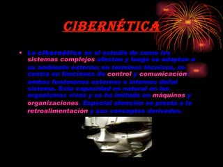 Cibernética La  cibernética  es el estudio de como los  sistemas complejos  afectan y luego se adaptan a su ambiente externo; en terminos técnicos, se centra en funciones de  control  y  comunicación : ambos fenómenos externos e internos del/al sistema. Esta capacidad es natural en los organismos vivos y se ha imitado en  máquinas  y  organizaciones . Especial atención se presta a la  retroalimentación  y sus conceptos derivados. 