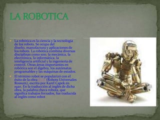  La robótica es la ciencia y la tecnología
  de los robots. Se ocupa del
  diseño, manufactura y aplicaciones de
  los robots. La robótica combina diversas
  disciplinas como son: la mecánica, la
  electrónica, la informática, la
  inteligencia artificial y la ingeniería de
  control. Otras áreas importantes en
  robótica son el álgebra, los autómatas
  programables y las máquinas de estados.
 El término robot se popularizó con el
  éxito de la obra RUR (Robots Universales
  Rossum), escrita por Karel Capek en
  1920. En la traducción al inglés de dicha
  obra, la palabra checa robota, que
  significa trabajos forzados, fue traducida
  al inglés como robot
 