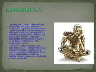  La robótica es la ciencia y la tecnología
  de los robots. Se ocupa del diseño,
  manufactura y aplicaciones de los robots.
  La robótica combina diversas disciplinas
  como son: la mecánica, la electrónica, la
  informática, la inteligencia artificial y la
  ingeniería de control. Otras áreas
  importantes en robótica son el álgebra,
  los autómatas programables y las
  máquinas de estados.
 El término robot se popularizó con el
  éxito de la obra RUR (Robots Universales
  Rossum), escrita por Karel Capek en
  1920. En la traducción al inglés de dicha
  obra, la palabra checa robota, que
  significa trabajos forzados, fue traducida
  al inglés como robot
 