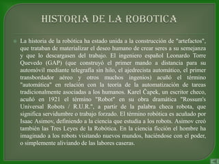    La historia de la robótica ha estado unida a la construcción de "artefactos",
    que trataban de materializar el deseo humano de crear seres a su semejanza
    y que lo descargasen del trabajo. El ingeniero español Leonardo Torre
    Quevedo (GAP) (que construyó el primer mando a distancia para su
    automóvil mediante telegrafía sin hilo, el ajedrecista automático, el primer
    transbordador aéreo y otros muchos ingenios) acuñó el término
    "automática" en relación con la teoría de la automatización de tareas
    tradicionalmente asociadas a los humanos. Karel Čapek, un escritor checo,
    acuñó en 1921 el término "Robot" en su obra dramática "Rossum's
    Universal Robots / R.U.R.", a partir de la palabra checa robota, que
    significa servidumbre o trabajo forzado. El término robótica es acuñado por
    Isaac Asimov, definiendo a la ciencia que estudia a los robots. Asimov creó
    también las Tres Leyes de la Robótica. En la ciencia ficción el hombre ha
    imaginado a los robots visitando nuevos mundos, haciéndose con el poder,
    o simplemente aliviando de las labores caseras.
 