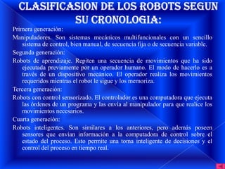 Primera generación:
Manipuladores. Son sistemas mecánicos multifuncionales con un sencillo
   sistema de control, bien manual, de secuencia fija o de secuencia variable.
Segunda generación:
Robots de aprendizaje. Repiten una secuencia de movimientos que ha sido
   ejecutada previamente por un operador humano. El modo de hacerlo es a
   través de un dispositivo mecánico. El operador realiza los movimientos
   requeridos mientras el robot le sigue y los memoriza.
Tercera generación:
Robots con control sensorizado. El controlador es una computadora que ejecuta
   las órdenes de un programa y las envía al manipulador para que realice los
   movimientos necesarios.
Cuarta generación:
Robots inteligentes. Son similares a los anteriores, pero además poseen
   sensores que envían información a la computadora de control sobre el
   estado del proceso. Esto permite una toma inteligente de decisiones y el
   control del proceso en tiempo real.
 