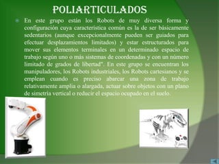 POLIARTICULADOS
   En este grupo están los Robots de muy diversa forma y
    configuración cuya característica común es la de ser básicamente
    sedentarios (aunque excepcionalmente pueden ser guiados para
    efectuar desplazamientos limitados) y estar estructurados para
    mover sus elementos terminales en un determinado espacio de
    trabajo según uno o más sistemas de coordenadas y con un número
    limitado de grados de libertad". En este grupo se encuentran los
    manipuladores, los Robots industriales, los Robots cartesianos y se
    emplean cuando es preciso abarcar una zona de trabajo
    relativamente amplia o alargada, actuar sobre objetos con un plano
    de simetría vertical o reducir el espacio ocupado en el suelo.
 