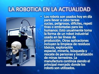 LA ROBOTICA EN LA ACTUALIDADLos robots son usados hoy en día para llevar a cabo tareas sucias, peligrosas, difíciles, repetitivas o embotadas para los humanos. Esto usualmente toma la forma de un robot industrial usado en las líneas de producción. Otras aplicaciones incluyen la limpieza de residuos tóxicos, exploración espacial, minería, búsqueda y rescate de personas y localización de minas terrestres. La manufactura continúa siendo el principal mercado donde los robots son utilizados.