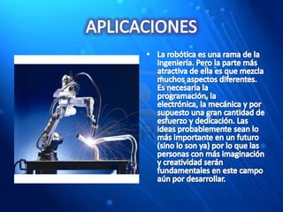 APLICACIONESLa robótica es una rama de la ingeniería. Pero la parte más atractiva de ella es que mezcla muchos aspectos diferentes. Es necesaria la programación, la electrónica, la mecánica y por supuesto una gran cantidad de esfuerzo y dedicación. Las ideas probablemente sean lo más importante en un futuro (sino lo son ya) por lo que las personas con más imaginación y creatividad serán fundamentales en este campo aún por desarrollar.