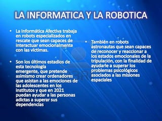 LA INFORMATICA Y LA ROBOTICALa Informática Afectiva trabaja en robots especializados en rescate que sean capaces de interactuar emocionalmente con las víctimas.Son los últimos estadios de esta tecnología emergente, que pretende asimismo crear ordenadores que asistan a las emociones de las adolescentes en los institutos y que en 2021 puedan ayudar a las personas adictas a superar sus dependencias. También en robots astronautas que sean capaces de reconocer y reaccionar a los estados emocionales de la tripulación, con la finalidad de ayudarle a superar los problemas psicológicos asociados a las misiones espaciales