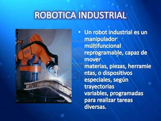 ROBOTICA INDUSTRIALUn robot industrial es un manipulador multifuncional reprogramable, capaz de mover materias, piezas, herramientas, o dispositivos especiales, según trayectorias variables, programadas para realizar tareas diversas.