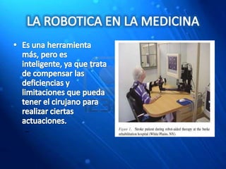 LA ROBOTICA EN LA MEDICINAEs una herramienta más, pero es inteligente, ya que trata de compensar las deficiencias y limitaciones que pueda tener el cirujano para realizar ciertas actuaciones. 