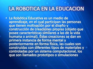 LA ROBOTICA EN LA EDUCACIONLa Robótica Educativa es un medio de aprendizaje, en el cual participan las personas que tienen motivación por el diseño y construcción de creaciones propias (objeto que posee características similares a las de la vida humana o animal). Éstas creaciones se dan en primera instancia de forma mental y posteriormente en forma física, las cuales son construidas con diferentes tipos de materiales y controladas por un sistema computacional, los que son llamados prototipos o simulaciones.