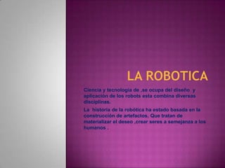 LA ROBOTICA  Ciencia y tecnología de ,se ocupa del diseño  y aplicación de los robots esta combina diversas disciplinas. La  historia de la robótica ha estado basada en la construcción de artefactos, Que tratan de materializar el deseo ,crear seres a semejanza a los humanos . 