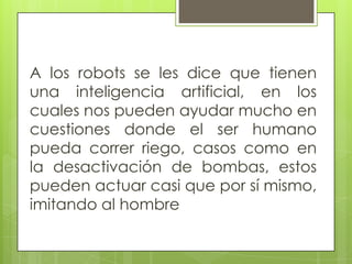 A los robots se les dice que tienen una inteligencia artificial, en los cuales nos pueden ayudar mucho en cuestiones donde el ser humano pueda correr riego, casos como en la desactivación de bombas, estos pueden actuar casi que por sí mismo, imitando al hombre