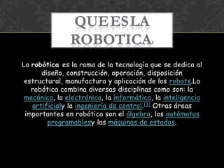 QUEESLA
               ROBOTICA                  ?



La robótica es la rama de la tecnología que se dedica al
      diseño, construcción, operación, disposición
 estructural, manufactura y aplicación de los robots.La
   robótica combina diversas disciplinas como son: la
 mecánica, la electrónica, la informática, la inteligencia
   artificialy la ingeniería de control.[3] Otras áreas
 importantes en robótica son el álgebra, los autómatas
        programablesy las máquinas de estados.
 