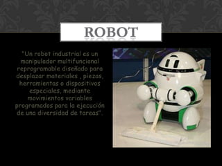 ROBOT
   "Un robot industrial es un
  manipulador multifuncional
 reprogramable diseñado para
desplazar materiales , piezas,
  herramientas o dispositivos
     especiales, mediante
     movimientos variables
programados para la ejecución
de una diversidad de tareas".
 