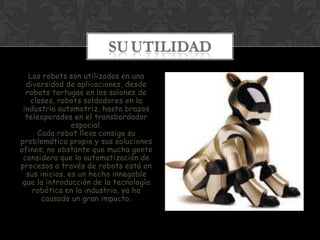 SU UTILIDAD
   Los robots son utilizados en una
  diversidad de aplicaciones, desde
  robots tortugas en los salones de
   clases, robots soldadores en la
 industria automotriz, hasta brazos
  teleoperados en el transbordador
                espacial.
     Cada robot lleva consigo su
problemática propia y sus soluciones
afines; no obstante que mucha gente
 considera que la automatización de
procesos a través de robots está en
  sus inicios, es un hecho innegable
 que la introducción de la tecnología
    robótica en la industria, ya ha
      causado un gran impacto.
 