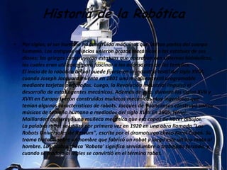 Historia de la Robótica

•   Por siglos, el ser humano ha construido máquinas que imitan partes del cuerpo
    humano. Los antiguos egipcios unieron brazos mecánicos a las estatuas de sus
    dioses; los griegos construyeron estatuas que operaban con sistemas hidráulicos,
    los cuales eran utilizados para fascinar a los adoradores de los templos.
    El inicio de la robótica actual puede fijarse en la industria textil del siglo XVIII,
    cuando Joseph Jacquard inventa en 1801 una máquina textil programable
    mediante tarjetas perforadas. Luego, la Revolución Industrial impulsó el
    desarrollo de estos agentes mecánicos. Además de esto, durante los siglos XVII y
    XVIII en Europa fueron construidos muñecos mecánicos muy ingeniosos que
    tenían algunas características de robots. Jacques de Vauncansos construyó varios
    músicos de tamaño humano a mediados del siglo XVIII.En 1805, Henri
    Maillardert construyó una muñeca mecánica que era capaz de hacer dibujos.
    La palabra robot se utilizó por primera vez en 1920 en una obra llamada "Los
    Robots Universales de Rossum", escrita por el dramaturgo checo Karel Capek. Su
    trama trataba sobre un hombre que fabricó un robot y luego este último mata al
    hombre. La palabra checa 'Robota' significa servidumbre o trabajado forzado, y
    cuando se tradujo al ingles se convirtió en el término robot.
 