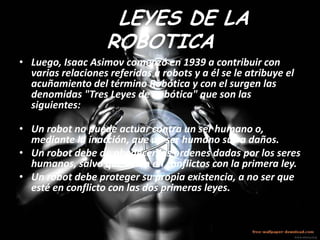 LAS LEYES DE LA
               ROBOTICA
• Luego, Isaac Asimov comenzó en 1939 a contribuir con
  varias relaciones referidas a robots y a él se le atribuye el
  acuñamiento del término Robótica y con el surgen las
  denomidas "Tres Leyes de Robótica" que son las
  siguientes:

• Un robot no puede actuar contra un ser humano o,
  mediante la inacción, que un ser humano sufra daños.
• Un robot debe de obedecer las ordenes dadas por los seres
  humanos, salvo que estén en conflictos con la primera ley.
• Un robot debe proteger su propia existencia, a no ser que
  esté en conflicto con las dos primeras leyes.
 